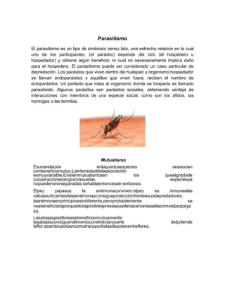 Parasitismo
El parasitismo es un tipo de simbiosis sensu lato, una estrecha relación en la cual
uno de los participantes, (el parásito) depende del otro (el hospedero u
hospedador) y obtiene algún beneficio, lo cual no necesariamente implica daño
para el hospedero. El parasitismo puede ser considerado un caso particular de
depredación. Los parásitos que viven dentro del huésped u organismo hospedador
se llaman endoparásitos y aquéllos que viven fuera, reciben el nombre de
ectoparásitos. Un parásito que mata al organismo donde se hospeda es llamado
parasitoide. Algunos parásitos son parásitos sociales, obteniendo ventaja de
interacciones con miembros de una especie social, como son los áfidos, las
hormigas o las termitas.
Mutualismo
Esunarelación enlaquedosespecies seasocian
conbeneficiomutuo.Laintensidaddelaasociación
esmuyvariable.Existenmutualismosen los queelgradode
cooperaciónestangrandequelas especiesya
nopuedenvivirseparadas:sehablaentoncesde simbiosis.
Elpez payasoy la anémonaconviven:elpez es inmunealas
célulasurticantesdelaanémonayconsigueprotecciónfrenteasusdepredadores;
laanémonaenprincipioesindiferente,peroprobablemente se
veabeneficiadaporqueotrasposiblespresaspuedenacercarseaellacomoelpezpaya
so.
Lasabejasylasfloressebeneficianmutuamente:
lasabejasconsiguenalimentoconelnéctaryparte delpolende
laflor,acambioactúancomotransportistasdepolenentreflores.
 