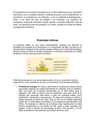 El ecosistema es el conjunto de especies de un área determinada que interactúan
entre ellas y con su ambiente abiótico; mediante procesos como la depredación, el
parasitismo, la competencia y la simbiosis, y con su ambiente al desintegrarse y
volver a ser parte del ciclo de energía y de nutrientes. Las especies del
ecosistema, incluyendo bacterias, hongos, plantas y animales dependen unas de
otras. Las relaciones entre las especies y su medio, resultan en el flujo de materia
y energía del ecosistema.
Pirámides tróficas
La pirámide trófica es una forma especialmente abstracta de describir la
circulación de energía en la biocenosis y la composición de ésta. Se basa en la
representación desigual de los distintos niveles tróficos en la comunidad biológica,
porque siempre es más la energía movilizada y la biomasa producida por unidad
de tiempo, cuanto más bajo es el nivel trófico.
Pirámide de energía en una comunidad acuática. En ocre, producción neta de
cada nivel; en azul, respiración; la suma, a la izquierda, es la energía asimilada.
Pirámide de energía: En teoría, nada limita la cantidad de niveles tróficos
que puede sostener una cadena alimentaria sin embargo, hay un problema.
Solo una parte de la energía almacenada en un nivel trófico pasa al
siguiente nivel. Esto se debe a que los organismo usan gran parte de la
energía que consumen para llevar a cabo sus procesos vitales, como
respiración, movimiento y reproducción. El resto de la energía se libera al
medio ambiente en forma de calor: Solo un 10% de la energía disponible
dentro de un nivel trófico se transfiere a los organismos del siguiente nivel
trófico. Por ejemplo un décimo de la energía solar captada por la hierba
termina almacenada en los tejidos de las vacas y otros animales que
pastan. Y solo un décimo de esa energía, es decir, 10% del 10%, o 1% en
total, se transfiere a las personas que comen carne de vaca.
 