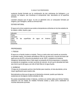 EL AGUA Y SUS PROPIEDADES
sustancia líquida formada por la combinación de dos volúmenes de hidrógeno y un
volumen de oxígeno, que constituye el componente más abundante en la superficie
terrestre.
Lavoisier propuso que el agua no era un elemento sino un compuesto formado por
oxígeno y por hidrógeno, siendo su formula H2O.
ESTADO NATURAL
El agua es la única sustancia que existe a temperaturas ordinarias en los tres estados de
la materia: sólido, líquido y gas.
SÓLIDO LÍQUIDO GAS
Polos
Glaciares
Hielo en las superficies de agua en invierno
Nieve
Granizo
Escarcha
Lluvia
Rocío
Lagos
Ríos
Mares
Océanos
Niebla
Nubes
PROPIEDADES:
1. FÍSICAS
El agua es un líquido inodoro e insípido. Tiene un cierto color azul cuando se concentra
en grandes masas. A la presión atmosférica (760 mm de mercurio), el punto de fusión del
agua pura es de 0ºC y el punto de ebullición es de 100ºC, cristaliza en el sistema
hexagonal, llamándose nieve o hielo según se presente de forma esponjosa o compacta,
se expande al congelarse, es decir aumenta de volumen, de ahí que la densidad del hielo
sea menor que la del agua y por ello el hielo flota en el agua líquida.
2. QUÍMICAS
El agua es el compuesto químico más familiar para nosotros, el más abundante y el de
mayor significación para nuestra vida.
Normalmente se dice que el agua es el disolvente universal, puesto que todas las
sustancias son de alguna manera solubles en ella.
No posee propiedades ácidas ni básicas, combina con ciertas sales para formar hidratos,
reacciona con los óxidos de metales formando ácidos y actúa como catalizador en
muchas reacciones químicas.
 