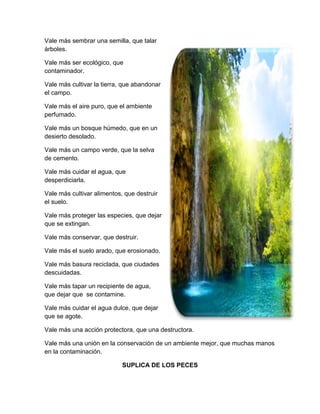 Vale más sembrar una semilla, que talar
árboles.
Vale más ser ecológico, que
contaminador.
Vale más cultivar la tierra, que abandonar
el campo.
Vale más el aire puro, que el ambiente
perfumado.
Vale más un bosque húmedo, que en un
desierto desolado.
Vale más un campo verde, que la selva
de cemento.
Vale más cuidar el agua, que
desperdiciarla.
Vale más cultivar alimentos, que destruir
el suelo.
Vale más proteger las especies, que dejar
que se extingan.
Vale más conservar, que destruir.
Vale más el suelo arado, que erosionado.
Vale más basura reciclada, que ciudades
descuidadas.
Vale más tapar un recipiente de agua,
que dejar que se contamine.
Vale más cuidar el agua dulce, que dejar
que se agote.
Vale más una acción protectora, que una destructora.
Vale más una unión en la conservación de un ambiente mejor, que muchas manos
en la contaminación.
SUPLICA DE LOS PECES
 