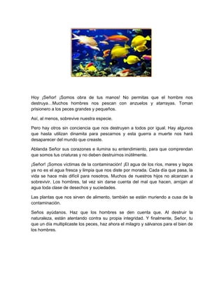 Hoy ¡Señor! ¡Somos obra de tus manos! No permitas que el hombre nos
destruya…Muchos hombres nos pescan con anzuelos y atarrayas. Toman
prisionero a los peces grandes y pequeños.
Así, al menos, sobrevive nuestra especie.
Pero hay otros sin conciencia que nos destruyen a todos por igual. Hay algunos
que hasta utilizan dinamita para pescarnos y esta guerra a muerte nos hará
desaparecer del mundo que creaste.
Ablanda Señor sus corazones e ilumina su entendimiento, para que comprendan
que somos tus criaturas y no deben destruirnos inútilmente.
¡Señor! ¡Somos víctimas de la contaminación! ¡El agua de los ríos, mares y lagos
ya no es el agua fresca y limpia que nos diste por morada. Cada día que pasa, la
vida se hace más difícil para nosotros. Muchos de nuestros hijos no alcanzan a
sobrevivir. Los hombres, tal vez sin darse cuenta del mal que hacen, arrojan al
agua toda clase de desechos y suciedades.
Las plantas que nos sirven de alimento, también se están muriendo a cusa de la
contaminación.
Seños ayúdanos. Haz que los hombres se den cuenta que. Al destruir la
naturaleza, están atentando contra su propia integridad. Y finalmente, Señor, tu
que un día multiplicaste los peces, haz ahora el milagro y sálvanos para el bien de
los hombres.
 
