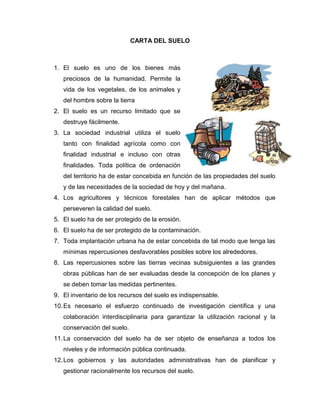 CARTA DEL SUELO
1. El suelo es uno de los bienes más
preciosos de la humanidad. Permite la
vida de los vegetales, de los animales y
del hombre sobre la tierra
2. El suelo es un recurso limitado que se
destruye fácilmente.
3. La sociedad industrial utiliza el suelo
tanto con finalidad agrícola como con
finalidad industrial e incluso con otras
finalidades. Toda política de ordenación
del territorio ha de estar concebida en función de las propiedades del suelo
y de las necesidades de la sociedad de hoy y del mañana.
4. Los agricultores y técnicos forestales han de aplicar métodos que
perseveren la calidad del suelo.
5. El suelo ha de ser protegido de la erosión.
6. El suelo ha de ser protegido de la contaminación.
7. Toda implantación urbana ha de estar concebida de tal modo que tenga las
mínimas repercusiones desfavorables posibles sobre los alrededores.
8. Las repercusiones sobre las tierras vecinas subsiguientes a las grandes
obras públicas han de ser evaluadas desde la concepción de los planes y
se deben tomar las medidas pertinentes.
9. El inventario de los recursos del suelo es indispensable.
10.Es necesario el esfuerzo continuado de investigación científica y una
colaboración interdisciplinaria para garantizar la utilización racional y la
conservación del suelo.
11.La conservación del suelo ha de ser objeto de enseñanza a todos los
niveles y de información pública continuada.
12.Los gobiernos y las autoridades administrativas han de planificar y
gestionar racionalmente los recursos del suelo.
 