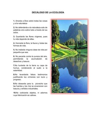 DECÁLOGO DE LA ECOLOGÍA
1. Amarás a Dios sobre todas las cosas
y a la naturaleza
2. No defenderás a la naturaleza solo de
palabras sino sobre todo a través de tus
actos.
3. Guardarás las flores vírgenes, pues
tu vida depende de ellas.
4. Honrarás la flora, la fauna y todas las
formas de vida.
5. No matarás ninguna clase de vida por
pequeña que sea.
6. No pecarás contra la pureza del aire,
permitiendo la acumulación de
desechos y basura.
7.No hurtarás de la tierra su capa de
humus, condenando al suelo a la
esterilidad.
8.No levantarás falsos testimonios
justificando tus crímenes con lucro y
progreso.
9.No desearás para tu provecho que
las fuentes y los ríos se envenenen con
basura y vertidos industriales.
10.No codiciarás objetos, ni adornos
cuya fabricación es valiosa.
 