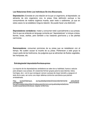 Las Relaciones Entre Los Individuos De Una Biocenosis.
Depredación.-Consiste en una relación en la que un organismo, el depredador, se
alimenta de otro organismo vivo, la presa. Esta definición excluye a los
consumidores de materia orgánica muerta, sean resto o cadáveres, ya que en
estos casos no se establece ninguna relación. Se puede hacer una distinción:
Depredadores verdaderos: matan y consumen total o parcialmente a sus presas.
Son lo que se entiende en lenguaje corriente por “depredadores” e incluye a lobos,
leones, orcas, arañas, pero también a los roedores granívoros y a las plantas
carnívoras.
Ramoneadores: consumen porciones de su presa que se restablecen con el
tiempo. No suelen causar la muerte de su presa. Pertenecen a este grupo la
mayor parte de los herbívoros, los pulgones que se alimentan de fluidos vegetales,
las mariposas, etc.
Estrategiasdel depredadorfrenteasupresa
La mayoría de los depredadores verdaderos se valen de su habilidad, fuerza o astucia
para atrapar a sus presas. En ocasiones forman grupos para la caza (leones, lobos,
hormigas, etc.) con lo que consiguen vencer a presas de mayor tamaño y asegurar el
éxito de la caza, así como una mejor defensa contra los carroñeros que podrían
arrebatársela.
Hay queseñalarque, aunqueladepredaciónesevidentemente perjudicial
paralapresa, seconsidera
beneficiosaparalapoblaciónalaquepertenece,porquelosdepredadores
suelencazaralosindividuos viejoso enfermos.
 
