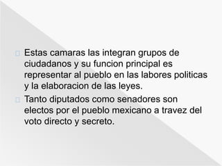 Estas camaras las integran grupos de 
ciudadanos y su funcion principal es 
representar al pueblo en las labores politicas 
y la elaboracion de las leyes. 
Tanto diputados como senadores son 
electos por el pueblo mexicano a travez del 
voto directo y secreto. 
 