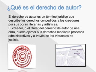 El derecho de autor es un término jurídico que 
describe los derechos concedidos a los creadores 
por sus obras literarias y artísticas. 
El creador, o el titular del derecho de autor de una 
obra, puede ejercer sus derechos mediante procesos 
administrativos y a través de los tribunales de 
justicia. 
 