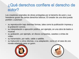Los creadores originales de obras protegidas por el derecho de autor y sus 
herederos gozan de ciertos derechos básicos. El creador de una obra puede 
prohibir u autorizar: 
• su reproducción bajo distintas formas, tales como la publicación impresa y 
la grabación sonora. 
• su interpretación o ejecución pública, por ejemplo, en una obra de teatro o 
musical. 
• su grabación, por ejemplo, en discos compactos, casetes o cintas de 
vídeo; 
• su transmisión, por radio, cable o satélite. 
• su traducción a otros idiomas, o su adaptación, como en el caso de una 
novela adaptada para un guion. 
 