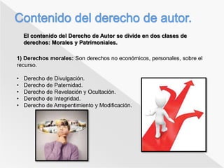 El contenido del Derecho de Autor se divide en dos clases de 
derechos: Morales y Patrimoniales. 
1) Derechos morales: Son derechos no económicos, personales, sobre el 
recurso. 
• Derecho de Divulgación. 
• Derecho de Paternidad. 
• Derecho de Revelación y Ocultación. 
• Derecho de Integridad. 
• Derecho de Arrepentimiento y Modificación. 
 