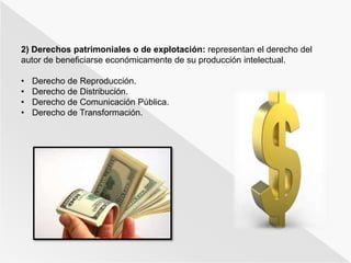 2) Derechos patrimoniales o de explotación: representan el derecho del 
autor de beneficiarse económicamente de su producción intelectual. 
• Derecho de Reproducción. 
• Derecho de Distribución. 
• Derecho de Comunicación Pública. 
• Derecho de Transformación. 
 