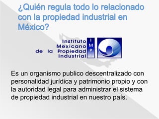 Es un organismo publico descentralizado con 
personalidad jurídica y patrimonio propio y con 
la autoridad legal para administrar el sistema 
de propiedad industrial en nuestro país. 
 