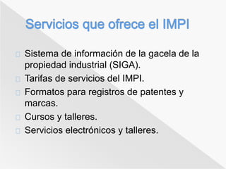 Sistema de información de la gacela de la 
propiedad industrial (SIGA). 
Tarifas de servicios del IMPI. 
Formatos para registros de patentes y 
marcas. 
Cursos y talleres. 
Servicios electrónicos y talleres. 
 