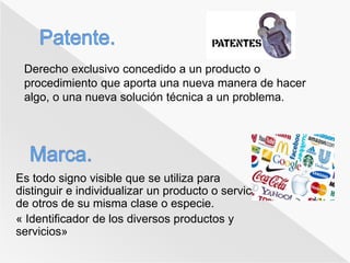 Derecho exclusivo concedido a un producto o 
procedimiento que aporta una nueva manera de hacer 
algo, o una nueva solución técnica a un problema. 
Es todo signo visible que se utiliza para 
distinguir e individualizar un producto o servicio 
de otros de su misma clase o especie. 
« Identificador de los diversos productos y 
servicios» 
 