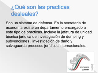 Son un sistema de defensa. En la secretaria de 
economía existe un departamento encargado a 
este tipo de practicas. Incluye la jefatura de unidad 
técnica jurídica de investigación de dumping y 
subvenciones , investigación de daño y 
salvaguarda procesos jurídicos internacionales. 
 