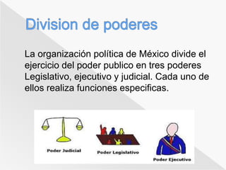 La organización política de México divide el 
ejercicio del poder publico en tres poderes 
Legislativo, ejecutivo y judicial. Cada uno de 
ellos realiza funciones especificas. 
 