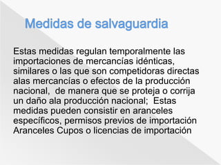 Estas medidas regulan temporalmente las 
importaciones de mercancías idénticas, 
similares o las que son competidoras directas 
alas mercancías o efectos de la producción 
nacional, de manera que se proteja o corrija 
un daño ala producción nacional; Estas 
medidas pueden consistir en aranceles 
específicos, permisos previos de importación 
Aranceles Cupos o licencias de importación 
 