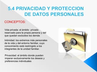 CONCEPTOS: 
Vida privada: el ámbito privado 
reservado para la propia persona y del 
que quedan excluidos los demás 
Intimidad: los extremos más personales 
de la vida y del entorno familiar, cuyo 
conocimiento está restringido a los 
integrantes de la unidad familiar. 
Privacidad: el ámbito donde pueden 
imperar exclusivamente los deseos y 
preferencias individuales 
 