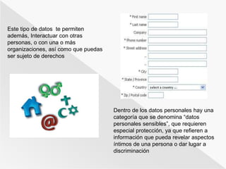 Dentro de los datos personales hay una 
categoría que se denomina “datos 
personales sensibles”, que requieren 
especial protección, ya que refieren a 
información que pueda revelar aspectos 
íntimos de una persona o dar lugar a 
discriminación 
Este tipo de datos te permiten 
además, Interactuar con otras 
personas, o con una o más 
organizaciones, así como que puedas 
ser sujeto de derechos 
 