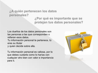 ¿A quién pertenecen los datos 
personales? 
¿Por qué es importante que se 
protejan tus datos personales? 
Los dueños de los datos personales son 
las personas a las que corresponden o 
refieran esos datos. 
Tu información personal te pertenece, tú 
eres su titular 
y quien decide sobre ella. 
Tu información personal es valiosa, por lo 
que debes cuidarla como lo harías con 
cualquier otro bien con valor e importancia 
para ti. 
 