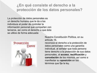 ¿En qué consiste el derecho a la 
protección de los datos personales? 
La protección de datos personales es 
un derecho humano que le da a los 
individuos el poder de controlar la 
información personal que comparten con 
terceros, así como el derecho a que ésta 
se utilice de forma adecuada 
Nuestra Constitución Política, en su 
artículo 16, 
reconoce el derecho a la protección de 
datos personales como una garantía 
individual, al señalar que toda persona 
tiene derecho a la protección de sus datos 
personales, al acceso, rectificación y 
cancelación de los mismos, así como a 
manifestar su oposición en los 
términos que fije la ley. 
 