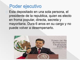 Esta depositado en una sola persona, el 
presidente de la republica, quien es electo 
en froma popular, directa, secreta y 
mayoritaria. Dura 6 anos en su cargo y no 
puede volver a desempenarlo. 
 