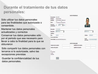 Durante el tratamiento de tus datos 
personales: 
Sólo utilizar tus datos personales 
para las finalidades que autorizaste o 
consentiste. 
Mantener tus datos personales 
actualizados y correctos 
Conservar tus datos personales sólo 
por el periodo que sea necesario para 
llevar a cabo la finalidad para la que se 
obtuvieron 
Sólo compartir tus datos personales con 
terceros si lo autorizaste, salvo las 
excepciones previstas 
Guardar la confidencialidad de tus 
datos personales. 
 