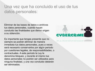 Una vez que ha concluido el uso de tus 
datos personales: 
Eliminar de las bases de datos o archivos 
tus datos personales, cuando hayan 
concluido las finalidades que dieron origen 
a su obtención. 
Es importante que tengas presente que no 
siempre se podrán eliminar de manera 
inmediata tus datos personales, pues a veces 
será necesario conservarlos por algún periodo 
por cuestiones legales, de responsabilidades, o 
contractuales. A este periodo la Ley le 
denomina bloqueo, y durante el mismo tus 
datos personales no podrán ser utilizados para 
ninguna finalidad, y una vez concluido deberán 
ser eliminados. 
 