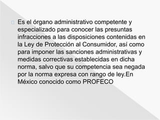 Es el órgano administrativo competente y 
especializado para conocer las presuntas 
infracciones a las disposiciones contenidas en 
la Ley de Protección al Consumidor, así como 
para imponer las sanciones administrativas y 
medidas correctivas establecidas en dicha 
norma, salvo que su competencia sea negada 
por la norma expresa con rango de ley.En 
México conocido como PROFECO 
 