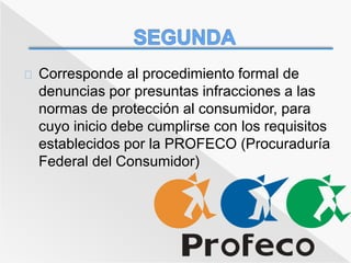 Corresponde al procedimiento formal de 
denuncias por presuntas infracciones a las 
normas de protección al consumidor, para 
cuyo inicio debe cumplirse con los requisitos 
establecidos por la PROFECO (Procuraduría 
Federal del Consumidor) 
 
