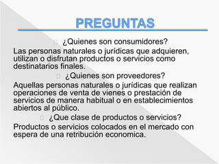 ¿Quienes son consumidores? 
Las personas naturales o jurídicas que adquieren, 
utilizan o disfrutan productos o servicios como 
destinatarios finales. 
¿Quienes son proveedores? 
Aquellas personas naturales o jurídicas que realizan 
operaciones de venta de vienes o prestación de 
servicios de manera habitual o en establecimientos 
abiertos al público. 
¿Que clase de productos o servicios? 
Productos o servicios colocados en el mercado con 
espera de una retribución economica. 
 