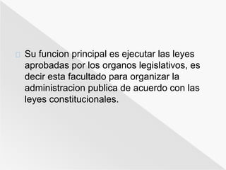 Su funcion principal es ejecutar las leyes 
aprobadas por los organos legislativos, es 
decir esta facultado para organizar la 
administracion publica de acuerdo con las 
leyes constitucionales. 
 
