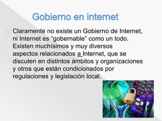 Claramente no existe un Gobierno de Internet, 
ni Internet es “gobernable” como un todo. 
Existen muchísimos y muy diversos 
aspectos relacionados a Internet, que se 
discuten en distintos ámbitos y organizaciones 
y otros que están condicionados por 
regulaciones y legislación local. 
 