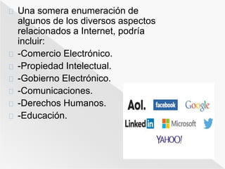 Una somera enumeración de 
algunos de los diversos aspectos 
relacionados a Internet, podría 
incluir: 
-Comercio Electrónico. 
-Propiedad Intelectual. 
-Gobierno Electrónico. 
-Comunicaciones. 
-Derechos Humanos. 
-Educación. 
 