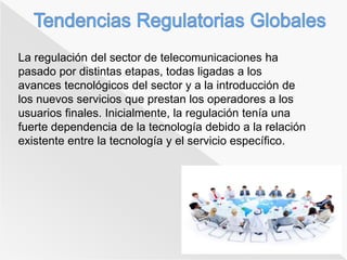 La regulación del sector de telecomunicaciones ha 
pasado por distintas etapas, todas ligadas a los 
avances tecnológicos del sector y a la introducción de 
los nuevos servicios que prestan los operadores a los 
usuarios finales. Inicialmente, la regulación tenía una 
fuerte dependencia de la tecnología debido a la relación 
existente entre la tecnología y el servicio específico. 
 