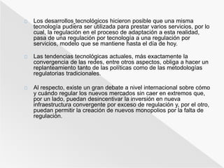 Los desarrollos tecnológicos hicieron posible que una misma 
tecnología pudiera ser utilizada para prestar varios servicios, por lo 
cual, la regulación en el proceso de adaptación a esta realidad, 
pasa de una regulación por tecnología a una regulación por 
servicios, modelo que se mantiene hasta el día de hoy. 
Las tendencias tecnológicas actuales, más exactamente la 
convergencia de las redes, entre otros aspectos, obliga a hacer un 
replanteamiento tanto de las políticas como de las metodologías 
regulatorias tradicionales. 
Al respecto, existe un gran debate a nivel internacional sobre cómo 
y cuándo regular los nuevos mercados sin caer en extremos que, 
por un lado, puedan desincentivar la inversión en nueva 
infraestructura convergente por exceso de regulación y, por el otro, 
puedan permitir la creación de nuevos monopolios por la falta de 
regulación. 
 