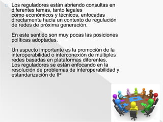 Los reguladores están abriendo consultas en 
diferentes temas, tanto legales 
como económicos y técnicos, enfocadas 
directamente hacia un contexto de regulación 
de redes de próxima generación. 
En este sentido son muy pocas las posiciones 
políticas adoptadas. 
Un aspecto importante es la promoción de la 
interoperabilidad o interconexión de múltiples 
redes basadas en plataformas diferentes. 
Los reguladores se están enfocando en la 
resolución de problemas de interoperabilidad y 
estandarización de IP 
 
