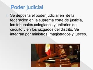 Se deposita el poder judicial en de la 
federacion en la suprema corte de justicia, 
los tribunales colegiados y unitarios del 
circuito y en los juzgados del distrito. Se 
integran por ministros, magistrados y jueces. 
 