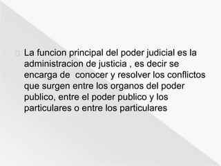 La funcion principal del poder judicial es la 
administracion de justicia , es decir se 
encarga de conocer y resolver los conflictos 
que surgen entre los organos del poder 
publico, entre el poder publico y los 
particulares o entre los particulares 
 