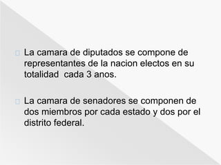 La camara de diputados se compone de 
representantes de la nacion electos en su 
totalidad cada 3 anos. 
La camara de senadores se componen de 
dos miembros por cada estado y dos por el 
distrito federal. 
 