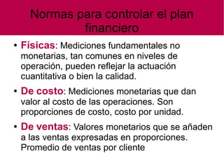 Normas para controlar el plan
financiero
● Físicas: Mediciones fundamentales no
monetarias, tan comunes en niveles de
operación, pueden reflejar la actuación
cuantitativa o bien la calidad.
● De costo: Mediciones monetarias que dan
valor al costo de las operaciones. Son
proporciones de costo, costo por unidad.
● De ventas: Valores monetarios que se añaden
a las ventas expresadas en proporciones.
Promedio de ventas por cliente
 