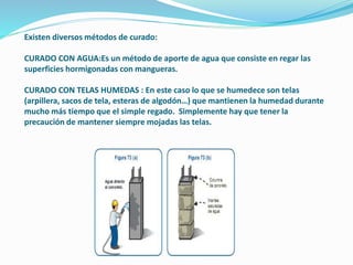 Existen diversos métodos de curado:
CURADO CON AGUA:Es un método de aporte de agua que consiste en regar las
superficies hormigonadas con mangueras.
CURADO CON TELAS HUMEDAS : En este caso lo que se humedece son telas
(arpillera, sacos de tela, esteras de algodón…) que mantienen la humedad durante
mucho más tiempo que el simple regado. Simplemente hay que tener la
precaución de mantener siempre mojadas las telas.
 