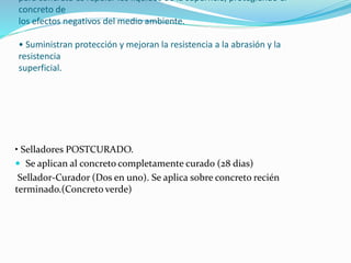 para concreto es repeler los líquidos de la superficie, protegiendo el
concreto de
los efectos negativos del medio ambiente.
• Suministran protección y mejoran la resistencia a la abrasión y la
resistencia
superficial.
• Selladores POSTCURADO.
 Se aplican al concreto completamente curado (28 dias)
Sellador-Curador (Dos en uno). Se aplica sobre concreto recién
terminado.(Concreto verde)
 