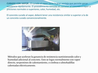 CURADO CON VAPOR : El curado al vapor tiene la gran ventaja que permite ganar
resistencia rápidamente. El procedimiento consiste en someter al concreto a vapor a
presiones normales o superiores, calor, humedad, etc.
El concreto curado al vapor, deberá tener una resistencia similar o superior a la de
un concreto curado convencionalmente.
Métodos que aceleran la ganancia de resistencia suministrando calor y
humedad adicional al concreto. Esto se logra normalmente con vapor
directo, serpentines de calentamiento, o cimbras o almohadillas
calentadas eléctricamente.
 