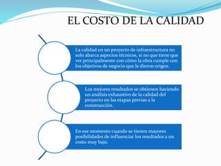 La calidad en un proyecto de infraestructura no
solo abarca aspectos técnicos, si no que tiene que
ver principalmente con cómo la obra cumple con
los objetivos de negocio que le dieron origen.
Los mejores resultados se obtienen haciendo
un análisis exhaustivo de la calidad del
proyecto en las etapas previas a la
construcción.
En ese momento cuando se tienen mayores
posibilidades de influenciar los resultados a un
costo muy bajo.
EL COSTO DE LA CALIDAD
 