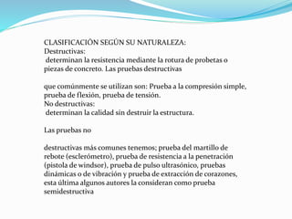 CLASIFICACIÓN SEGÚN SU NATURALEZA:
Destructivas:
determinan la resistencia mediante la rotura de probetas o
piezas de concreto. Las pruebas destructivas
que comúnmente se utilizan son: Prueba a la compresión simple,
prueba de flexión, prueba de tensión.
No destructivas:
determinan la calidad sin destruir la estructura.
Las pruebas no
destructivas más comunes tenemos; prueba del martillo de
rebote (esclerómetro), prueba de resistencia a la penetración
(pistola de windsor), prueba de pulso ultrasónico, pruebas
dinámicas o de vibración y prueba de extracción de corazones,
esta última algunos autores la consideran como prueba
semidestructiva
 