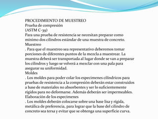 PROCEDIMIENTO DE MUESTREO
Prueba de compresión
(ASTM C-39)
Para una prueba de resistencia se necesitan preparar como
mínimo dos cilindros estándar de una muestra de concreto.
Muestreo
. Para que el muestreo sea representativo deberemos tomar
porciones de diferentes puntos de la mezcla a muestrear. La
muestra deberá ser transportada al lugar donde se van a preparar
los cilindros y luego se volverá a mezclar con una pala para
asegurar su uniformidad.
Moldes
. Los moldes para poder colar los especimenes cilíndricos para
pruebas de resistencia a la compresión deberán estar construidos
a base de materiales no absorbentes y ser lo suficientemente
rígidos para no deformarse. Además deberán ser impermeables.
Elaboración de los especimenes
. Los moldes deberán colocarse sobre una base lisa y rígida,
metálica de preferencia, para lograr que la base del cilindro de
concreto sea tersa y evitar que se obtenga una superficie curva.
 