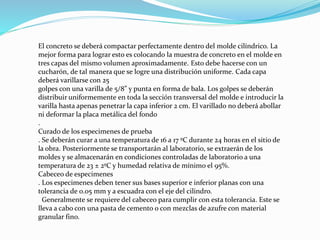 El concreto se deberá compactar perfectamente dentro del molde cilíndrico. La
mejor forma para lograr esto es colocando la muestra de concreto en el molde en
tres capas del mismo volumen aproximadamente. Esto debe hacerse con un
cucharón, de tal manera que se logre una distribución uniforme. Cada capa
deberá varillarse con 25
golpes con una varilla de 5/8” y punta en forma de bala. Los golpes se deberán
distribuir uniformemente en toda la sección transversal del molde e introducir la
varilla hasta apenas penetrar la capa inferior 2 cm. El varillado no deberá abollar
ni deformar la placa metálica del fondo
.
Curado de los especimenes de prueba
. Se deberán curar a una temperatura de 16 a 17 ºC durante 24 horas en el sitio de
la obra. Posteriormente se transportarán al laboratorio, se extraerán de los
moldes y se almacenarán en condiciones controladas de laboratorio a una
temperatura de 23 ± 2ºC y humedad relativa de mínimo el 95%.
Cabeceo de especimenes
. Los especimenes deben tener sus bases superior e inferior planas con una
tolerancia de 0.05 mm y a escuadra con el eje del cilindro.
Generalmente se requiere del cabeceo para cumplir con esta tolerancia. Este se
lleva a cabo con una pasta de cemento o con mezclas de azufre con material
granular fino.
 