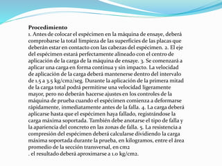 Procedimiento
1. Antes de colocar el espécimen en la máquina de ensaye, deberá
comprobarse la total limpieza de las superficies de las placas que
deberán estar en contacto con las cabezas del espécimen. 2. El eje
del espécimen estará perfectamente alineado con el centro de
aplicación de la carga de la máquina de ensaye. 3. Se comenzará a
aplicar una carga en forma continua y sin impacto. La velocidad
de aplicación de la carga deberá mantenerse dentro del intervalo
de 1.5 a 3.5 kg/cm2/seg. Durante la aplicación de la primera mitad
de la carga total podrá permitirse una velocidad ligeramente
mayor, pero no deberán hacerse ajustes en los controles de la
máquina de prueba cuando el espécimen comienza a deformarse
rápidamente, inmediatamente antes de la falla. 4. La carga deberá
aplicarse hasta que el espécimen haya fallado, registrándose la
carga máxima soportada. También debe anotarse el tipo de falla y
la apariencia del concreto en las zonas de falla. 5. La resistencia a
compresión del espécimen deberá calcularse dividiendo la carga
máxima soportada durante la prueba, en kilogramos, entre el área
promedio de la sección transversal, en cm2
. el resultado deberá aproximarse a 1.0 kg/cm2.
 