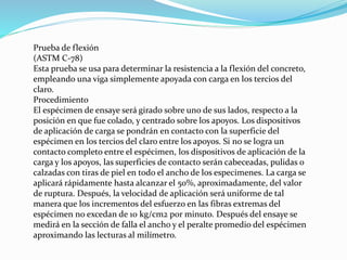 Prueba de flexión
(ASTM C-78)
Esta prueba se usa para determinar la resistencia a la flexión del concreto,
empleando una viga simplemente apoyada con carga en los tercios del
claro.
Procedimiento
El espécimen de ensaye será girado sobre uno de sus lados, respecto a la
posición en que fue colado, y centrado sobre los apoyos. Los dispositivos
de aplicación de carga se pondrán en contacto con la superficie del
espécimen en los tercios del claro entre los apoyos. Si no se logra un
contacto completo entre el espécimen, los dispositivos de aplicación de la
carga y los apoyos, las superficies de contacto serán cabeceadas, pulidas o
calzadas con tiras de piel en todo el ancho de los especimenes. La carga se
aplicará rápidamente hasta alcanzar el 50%, aproximadamente, del valor
de ruptura. Después, la velocidad de aplicación será uniforme de tal
manera que los incrementos del esfuerzo en las fibras extremas del
espécimen no excedan de 10 kg/cm2 por minuto. Después del ensaye se
medirá en la sección de falla el ancho y el peralte promedio del espécimen
aproximando las lecturas al milímetro.
 