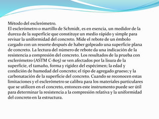 Método del esclerómetro.
El esclerómetro o martillo de Schmidt, es en esencia, un medidor de la
dureza de la superficie que constituye un medio rápido y simple para
revisar la uniformidad del concreto. Mide el rebote de un émbolo
cargado con un resorte después de haber golpeado una superficie plana
de concreto. La lectura del número de rebote da una indicación de la
resistencia a compresión del concreto. Los resultados de la prueba con
esclerómetro (ASTM C-805) se ven afectados por la lisura de la
superficie, el tamaño, forma y rigidez del espécimen; la edad y
condición de humedad del concreto; el tipo de agregado grueso; y la
carbonatación de la superficie del concreto. Cuando se reconocen estas
limitaciones y el esclerómetro se calibra para los materiales particulares
que se utilicen en el concreto, entonces este instrumento puede ser útil
para determinar la resistencia a la compresión relativa y la uniformidad
del concreto en la estructura.
 