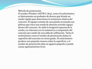 Método de penetración.
El sondeo Windsor (ASTM C-803), como el esclerómetro,
es básicamente un probador de dureza que brinda un
medio rápido para determinar la resistencia relativa del
concreto. El equipo consiste de una pistola accionada con
pólvora que clava una sonda de aleación acerada (aguja)
dentro del concreto. Se mide la longitud expuesta de la
sonda y se relaciona con la resistencia a compresión del
concreto por medio de una tabla de calibración. Tanto el
esclerómetro como el sondeo de penetración dañan la
superficie del concreto en cierto grado. El esclerómetro
produce una pequeña muesca sobre la superficie; y el
sondeo de penetración deja un agujero pequeño y puede
causar agrietamientos leves.
 
